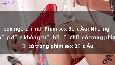 sex người mỹ Phim sex Bắc Âu: Những cảnh nóng hấp dẫn không thể bỏ lỡ chỉ có trong phim sex Bắc Âu