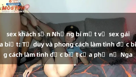sex khách sạn Những bí mật về sex gái Nga mà bạn chưa biết: Tư duy và phong cách làm tình đặc biệt của phụ nữ Nga