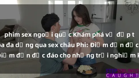 phim sex ngoại quốc Khám phá vẻ đẹp tự nhiên và văn hóa đa dạng qua sex châu Phi: Điểm đến độc đáo cho những trải nghiệm khó quên