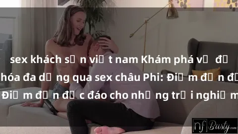 sex khách sạn việt nam Khám phá vẻ đẹp tự nhiên và văn hóa đa dạng qua sex châu Phi: Điểm đến độc đáo cho những trải nghiệm khó quên