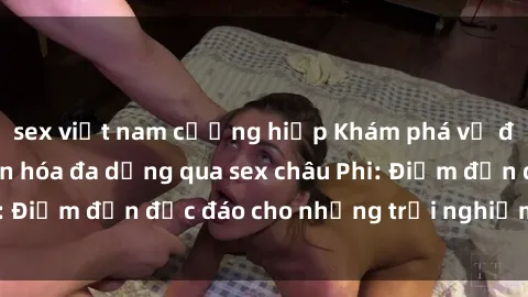 sex việt nam cưỡng hiếp Khám phá vẻ đẹp tự nhiên và văn hóa đa dạng qua sex châu Phi: Điểm đến độc đáo cho những trải nghiệm khó quên