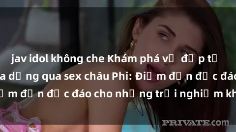 jav idol không che Khám phá vẻ đẹp tự nhiên và văn hóa đa dạng qua sex châu Phi: Điểm đến độc đáo cho những trải nghiệm khó quên
