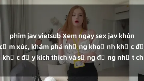 phim jav vietsub Xem ngay sex jav không che để thỏa mãn cảm xúc, khám phá những khoảnh khắc đầy kích thích và sống động nhất chỉ trong click!