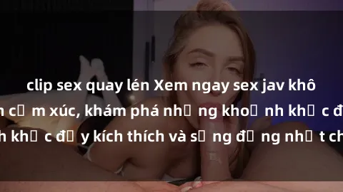 clip sex quay lén Xem ngay sex jav không che để thỏa mãn cảm xúc, khám phá những khoảnh khắc đầy kích thích và sống động nhất chỉ trong click!