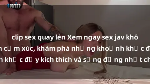 clip sex quay lén Xem ngay sex jav không che để thỏa mãn cảm xúc, khám phá những khoảnh khắc đầy kích thích và sống động nhất chỉ trong click!