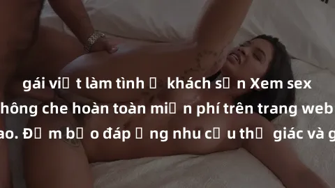 gái việt làm tình ở khách sạn Xem sex phim Việt Nam không che hoàn toàn miễn phí trên trang web chất lượng cao. Đảm bảo đáp ứng nhu cầu thị giác và giúp thỏa mãn mong muốn của bạn.