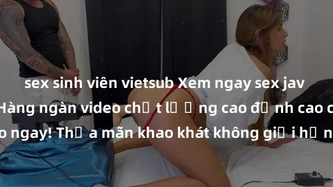sex sinh viên vietsub Xem ngay sex jav full HD miễn phí - Hàng ngàn video chất lượng cao đỉnh cao chỉ cần click vào ngay! Thỏa mãn khao khát không giới hạn, đón chờ những trải nghiệm mới lạ!