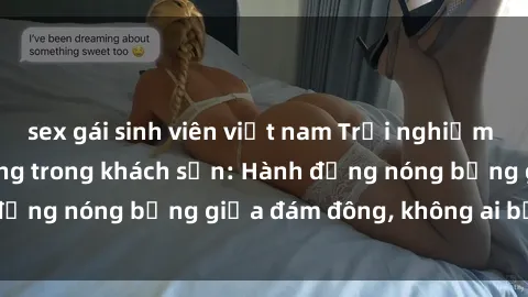 sex gái sinh viên việt nam Trải nghiệm sex sinh viên sôi động trong khách sạn: Hành động nóng bỏng giữa đám đông, không ai bị bỏ lỡ