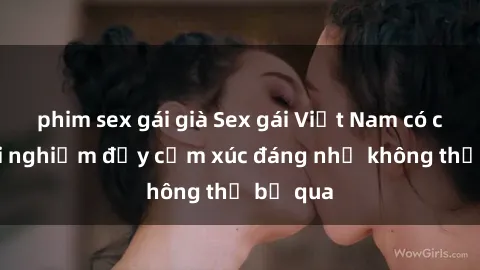 phim sex gái già Sex gái Việt Nam có con: Trải nghiệm đầy cảm xúc đáng nhớ không thể bỏ qua