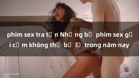 phim sex tra tấn Những bộ phim sex gợi cảm không thể bỏ lỡ trong năm nay