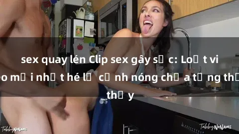 sex quay lén Clip sex gây sốc: Loạt video mới nhất hé lộ cảnh nóng chưa từng thấy