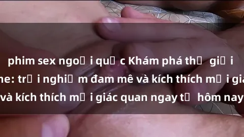 phim sex ngoại quốc Khám phá thế giới mới của sex online: trải nghiệm đam mê và kích thích mọi giác quan ngay từ hôm nay!