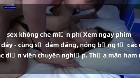 sex không che miễn phí Xem ngay phim sex miễn phí tại đây - cùng sự dâm đãng, nóng bỏng từ các diễn viên chuyên nghiệp. Thỏa mãn ham muốn ngay hôm nay!