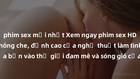 phim sex mới nhất Xem ngay phim sex HD chất lượng cao không che, đỉnh cao của nghệ thuật làm tình, đưa bạn vào thế giới đam mê và sóng gió của tình yêu không giới hạn.
