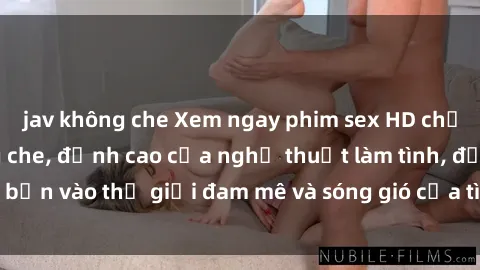 jav không che Xem ngay phim sex HD chất lượng cao không che, đỉnh cao của nghệ thuật làm tình, đưa bạn vào thế giới đam mê và sóng gió của tình yêu không giới hạn.