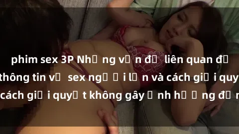phim sex 3P Những vấn đề liên quan đến việc tiếp cận thông tin về sex người lớn và cách giải quyết không gây ảnh hưởng đến trẻ em
