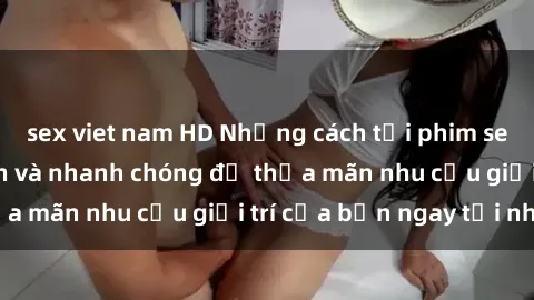 sex viet nam HD Những cách tải phim sex về máy đơn giản và nhanh chóng để thỏa mãn nhu cầu giải trí của bạn ngay tại nhà