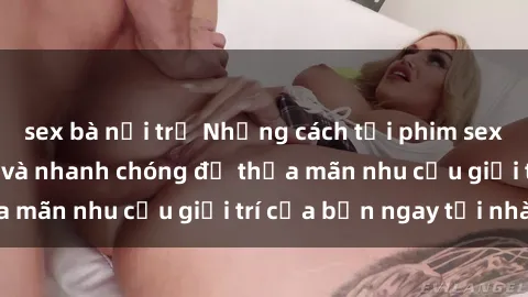 sex bà nội trợ Những cách tải phim sex về máy đơn giản và nhanh chóng để thỏa mãn nhu cầu giải trí của bạn ngay tại nhà