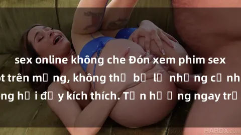 sex online không che Đón xem phim sex mới nhất đang hot trên mạng, không thể bỏ lỡ những cảnh nóng hổi đầy kích thích. Tận hưởng ngay trước khi bị xoá chóng mặt!