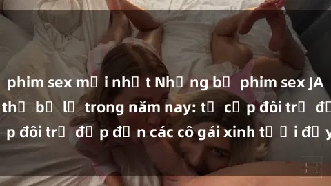 phim sex mới nhất Những bộ phim sex JAV hot nhất không thể bỏ lỡ trong năm nay: từ cặp đôi trẻ đẹp đến các cô gái xinh tươi đầy sức hút.