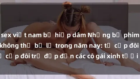 sex việt nam bị hiếp dâm Những bộ phim sex JAV hot nhất không thể bỏ lỡ trong năm nay: từ cặp đôi trẻ đẹp đến các cô gái xinh tươi đầy sức hút.