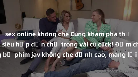 sex online không che Cùng khám phá thế giới jav không che siêu hấp dẫn chỉ trong vài cú click! Đắm chìm trong những bộ phim jav không che đỉnh cao, mang lại trải nghiệm thú vị và đầy kích thích.