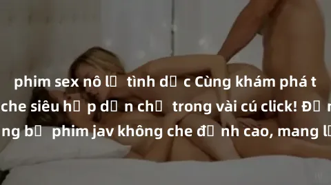 phim sex nô lệ tình dục Cùng khám phá thế giới jav không che siêu hấp dẫn chỉ trong vài cú click! Đắm chìm trong những bộ phim jav không che đỉnh cao, mang lại trải nghiệm thú vị và đầy kích thích.