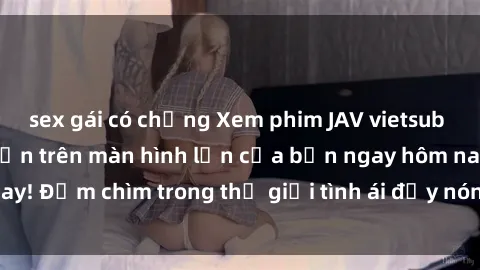 sex gái có chồng Xem phim JAV vietsub mới nhất và hấp dẫn trên màn hình lớn của bạn ngay hôm nay! Đắm chìm trong thế giới tình ái đầy nóng bỏng và kích thích.