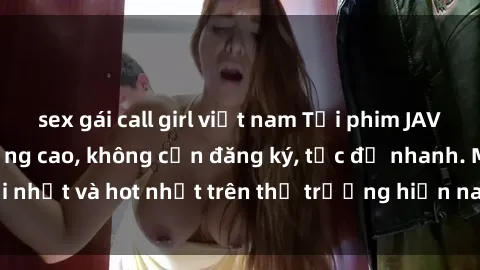 sex gái call girl việt nam Tải phim JAV miễn phí chất lượng cao, không cần đăng ký, tốc độ nhanh. Mới nhất và hot nhất trên thị trường hiện nay, cập nhật hàng ngày.