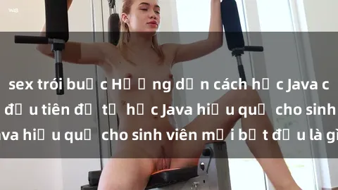 sex trói buộc Hướng dẫn cách học Java cho sinh viên: Bước đầu tiên để tự học Java hiệu quả cho sinh viên mới bắt đầu là gì?