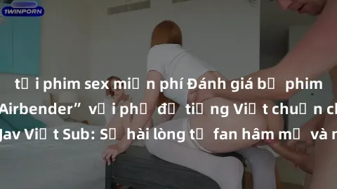 tải phim sex miễn phí Đánh giá bộ phim “Avatar: The Last Airbender” với phụ đề tiếng Việt chuẩn chỉnh từ nhóm Jav Việt Sub: Sự hài lòng từ fan hâm mộ và những điểm đáng chú ý trong bộ phim.