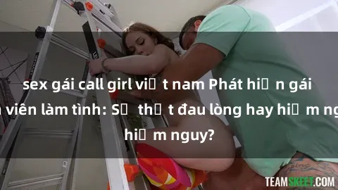 sex gái call girl việt nam Phát hiện gái sinh viên làm tình: Sự thật đau lòng hay hiểm nguy?