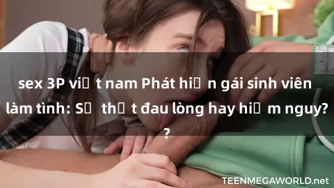 sex 3P việt nam Phát hiện gái sinh viên làm tình: Sự thật đau lòng hay hiểm nguy?