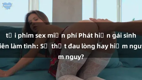 tải phim sex miễn phí Phát hiện gái sinh viên làm tình: Sự thật đau lòng hay hiểm nguy?