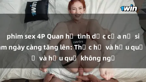 phim sex 4P Quan hệ tình dục của nữ sinh Việt Nam ngày càng tăng lên: Thực hư và hậu quả không ngờ