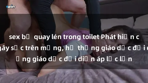 sex bị quay lén trong toilet Phát hiện clip sex nữ sinh gây sốc trên mạng, hệ thống giáo dục đối diện áp lực lớn