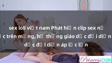 sex loli việt nam Phát hiện clip sex nữ sinh gây sốc trên mạng, hệ thống giáo dục đối diện áp lực lớn