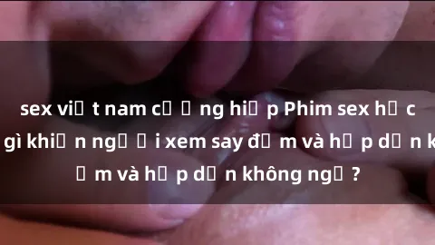sex việt nam cưỡng hiếp Phim sex học sinh: Điều gì khiến người xem say đắm và hấp dẫn không ngờ?