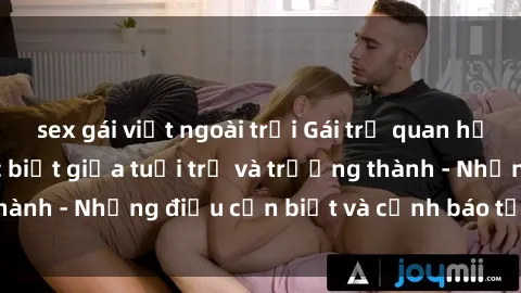 sex gái việt ngoài trời Gái trẻ quan hệ: Mối quan hệ khác biệt giữa tuổi trẻ và trưởng thành - Những điều cần biết và cảnh báo từ chuyên gia