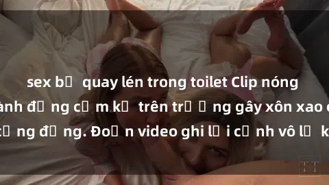 sex bị quay lén trong toilet Clip nóng sinh viên gây sốc: Hành động cấm kỵ trên trường gây xôn xao cộng đồng. Đoạn video ghi lại cảnh vô lễ khiến dư luận bức xúc.