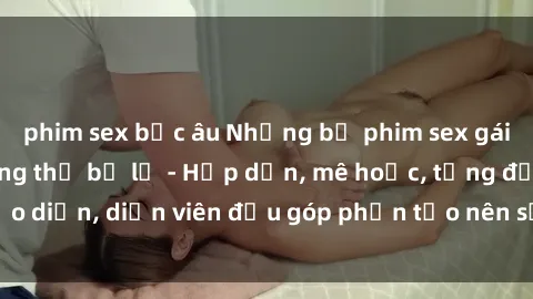 phim sex bắc âu Những bộ phim sex gái già đỉnh cao không thể bỏ lỡ - Hấp dẫn, mê hoặc, từng đạo diễn, diễn viên đều góp phần tạo nên sự hấp dẫn, kích thích.