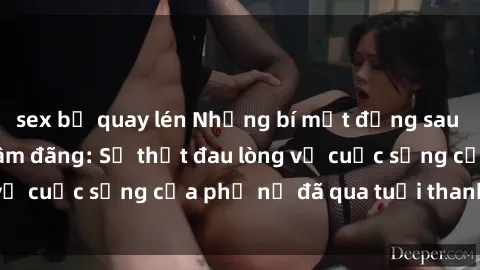 sex bị quay lén Những bí mật đằng sau vẻ ngoài gái già dâm đãng: Sự thật đau lòng về cuộc sống của phụ nữ đã qua tuổi thanh xuân