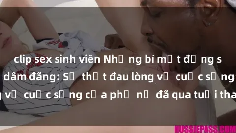 clip sex sinh viên Những bí mật đằng sau vẻ ngoài gái già dâm đãng: Sự thật đau lòng về cuộc sống của phụ nữ đã qua tuổi thanh xuân