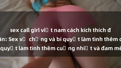 sex call girl việt nam cách kích thích đam mê trong hôn nhân: Sex vợ chồng và bí quyết làm tình thêm cuồng nhiệt và đam mê