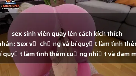 sex sinh viên quay lén cách kích thích đam mê trong hôn nhân: Sex vợ chồng và bí quyết làm tình thêm cuồng nhiệt và đam mê