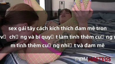 sex gái tây cách kích thích đam mê trong hôn nhân: Sex vợ chồng và bí quyết làm tình thêm cuồng nhiệt và đam mê
