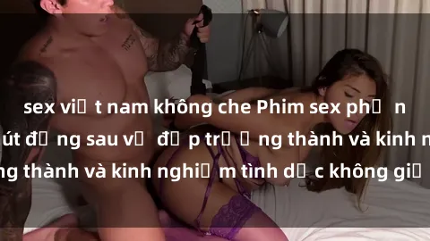 sex việt nam không che Phim sex phụ nữ lớn tuổi: Sức hút đằng sau vẻ đẹp trưởng thành và kinh nghiệm tình dục không giới hạn