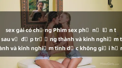 sex gái có chồng Phim sex phụ nữ lớn tuổi: Sức hút đằng sau vẻ đẹp trưởng thành và kinh nghiệm tình dục không giới hạn