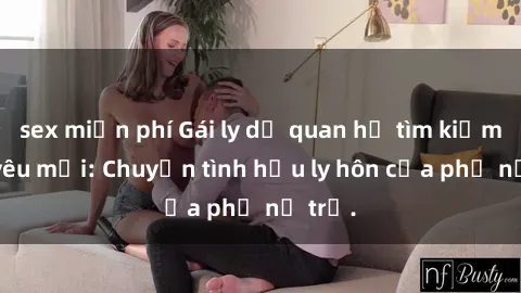 sex miễn phí Gái ly dị quan hệ tìm kiếm tình yêu mới: Chuyện tình hậu ly hôn của phụ nữ trẻ.