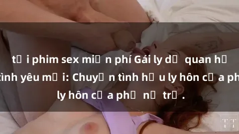 tải phim sex miễn phí Gái ly dị quan hệ tìm kiếm tình yêu mới: Chuyện tình hậu ly hôn của phụ nữ trẻ.